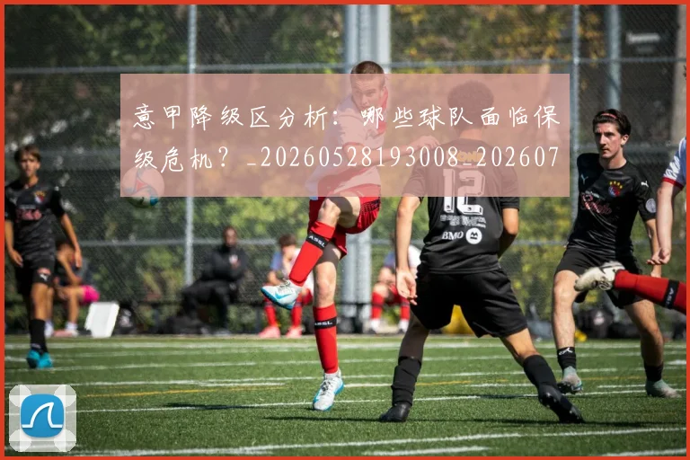 意甲降级区分析：哪些球队面临保级危机？_20260528193008_20260707013214_20260723181209