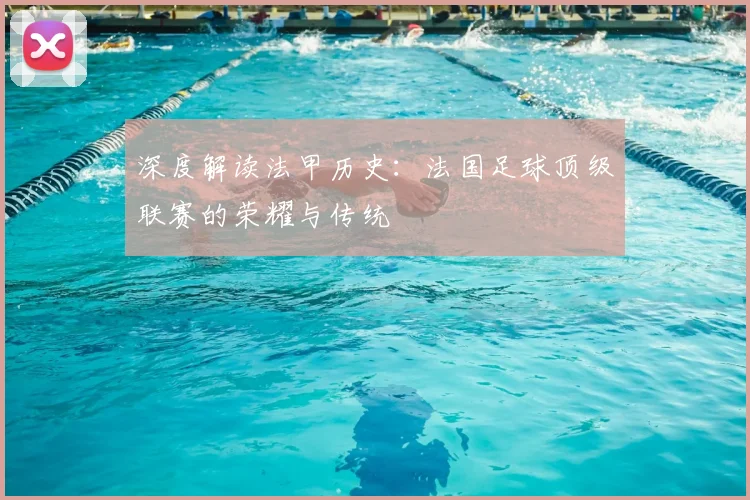 深度解读法甲历史：法国足球顶级联赛的荣耀与传统