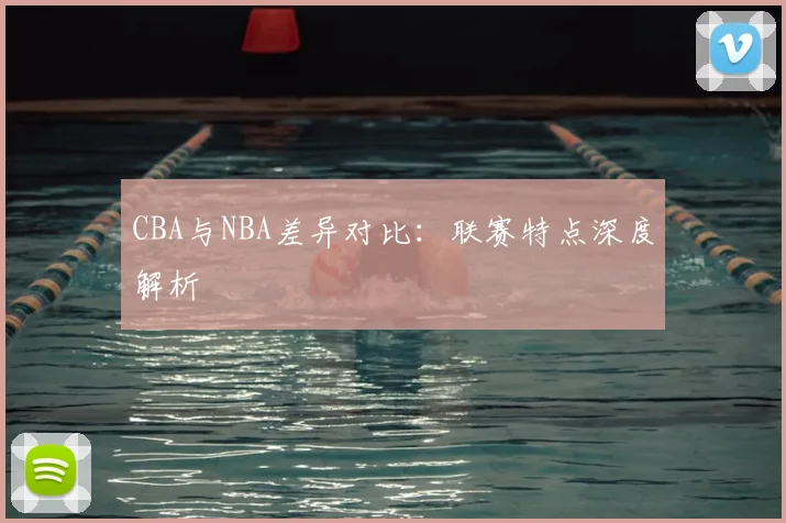 CBA与NBA差异对比:联赛特点深度解析