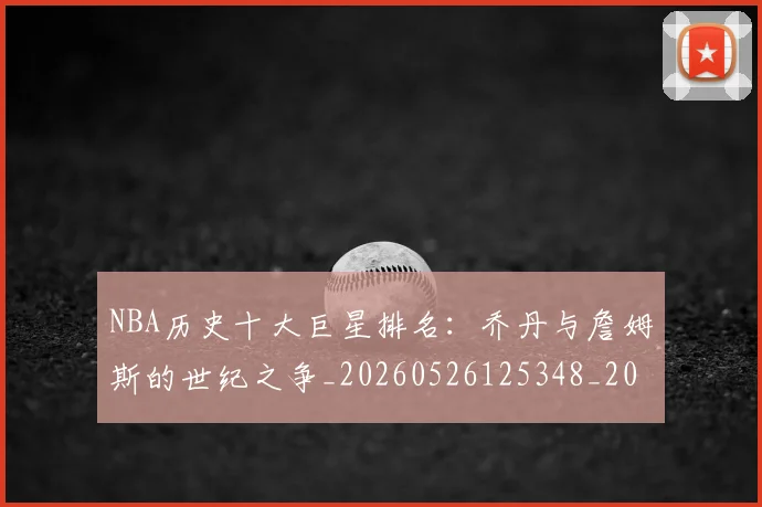 NBA历史十大巨星排名：乔丹与詹姆斯的世纪之争_20260526125348_20260714205715