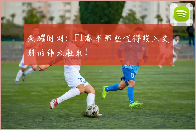 荣耀时刻:F1赛季那些值得载入史册的伟大胜利!