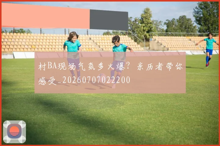 村BA现场气氛多火爆?亲历者带你感受_20260707022200