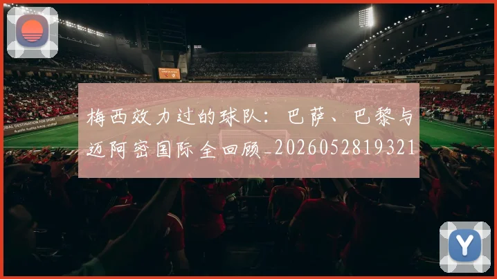 梅西效力过的球队:巴萨、巴黎与迈阿密国际全回顾_20260528193213_20260708185935