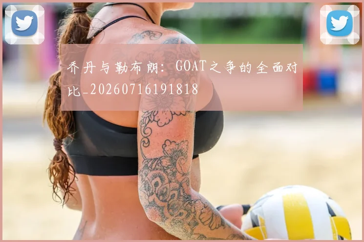 乔丹与勒布朗：GOAT之争的全面对比_20260716191818