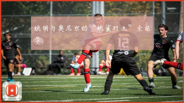 姚明与奥尼尔的“姚鲨对决”全记录