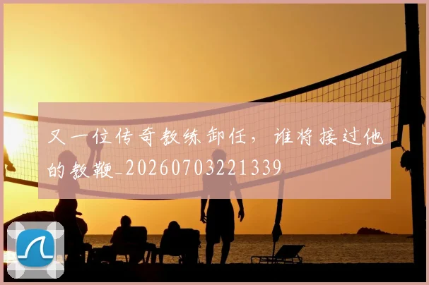 又一位传奇教练卸任,谁将接过他的教鞭_20260703221339