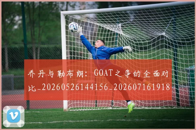 乔丹与勒布朗:GOAT之争的全面对比_20260526144156_20260716191819