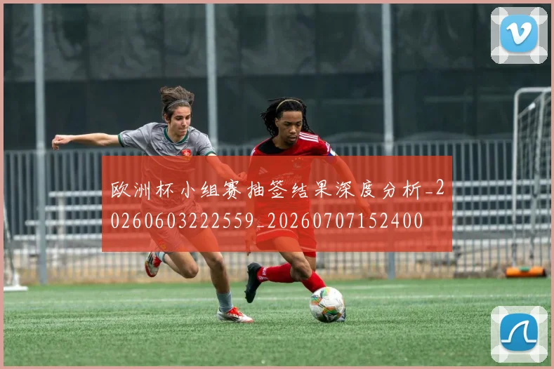 欧洲杯小组赛抽签结果深度分析_20260603222559_20260707152400
