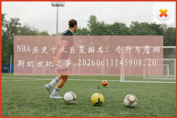 NBA历史十大巨星排名:乔丹与詹姆斯的世纪之争_20260611145908_20260701215430