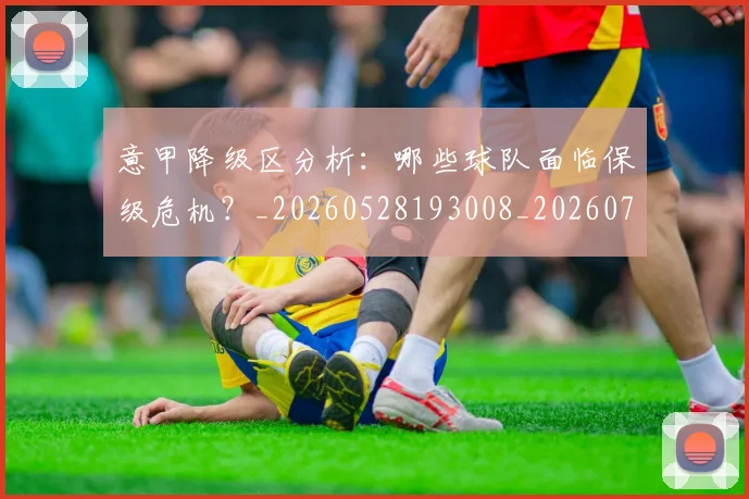 意甲降级区分析：哪些球队面临保级危机？_20260528193008_20260707013214_20260723181209