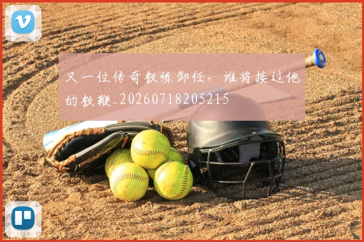 又一位传奇教练卸任，谁将接过他的教鞭_20260718205215