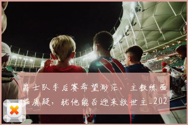 爵士队季后赛希望渺茫，主教练面临质疑，犹他能否迎来救世主_20260708191200