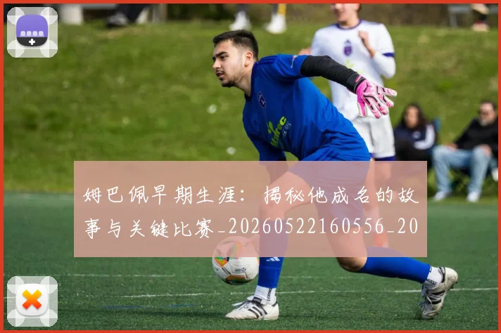 姆巴佩早期生涯：揭秘他成名的故事与关键比赛_20260522160556_20260703231716