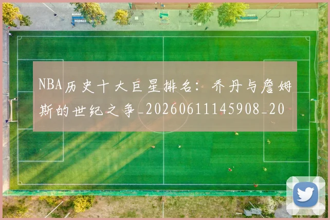 NBA历史十大巨星排名:乔丹与詹姆斯的世纪之争_20260611145908_20260701215430