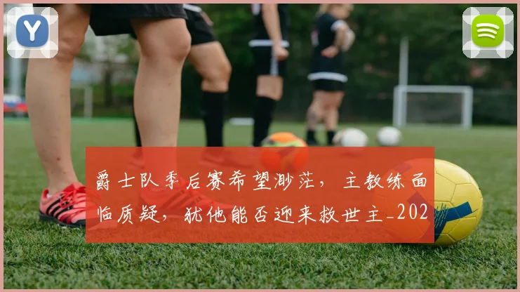 爵士队季后赛希望渺茫，主教练面临质疑，犹他能否迎来救世主_20260802155738