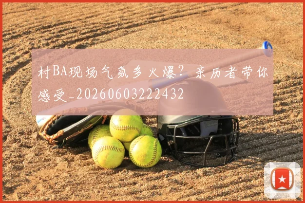 村BA现场气氛多火爆?亲历者带你感受_20260603222432