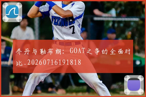 乔丹与勒布朗：GOAT之争的全面对比_20260716191818