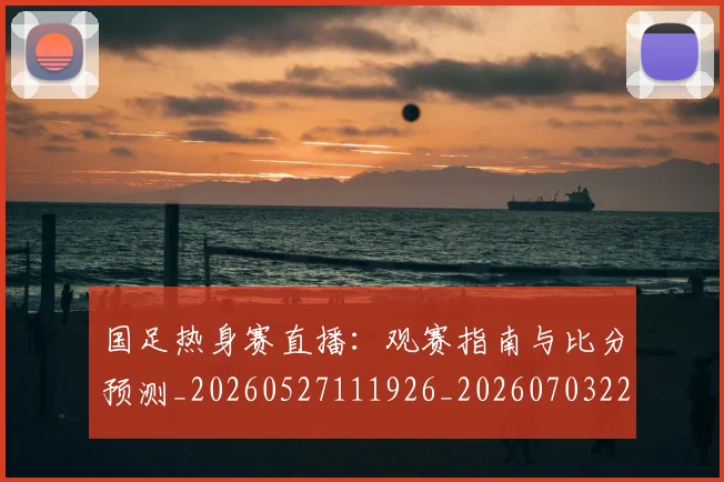 国足热身赛直播：观赛指南与比分预测_20260527111926_20260703224255_20260719165028