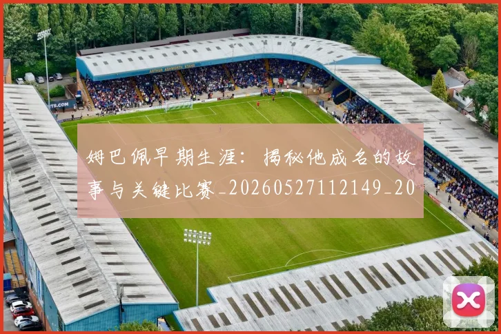 姆巴佩早期生涯：揭秘他成名的故事与关键比赛_20260527112149_20260703231718