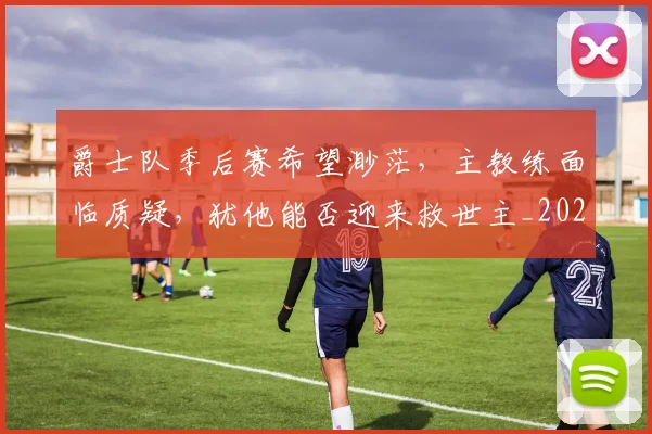 爵士队季后赛希望渺茫，主教练面临质疑，犹他能否迎来救世主_20260802155738