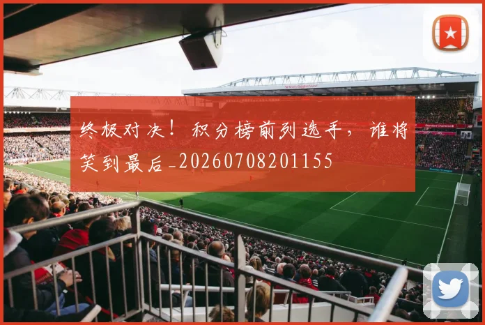 终极对决！积分榜前列选手，谁将笑到最后_20260708201155