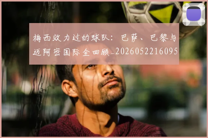 梅西效力过的球队：巴萨、巴黎与迈阿密国际全回顾_20260522160959_20260731181453