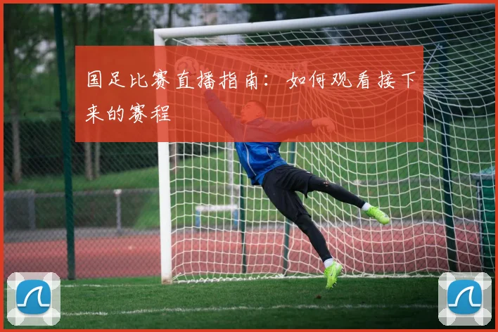 国足比赛直播指南：如何观看接下来的赛程