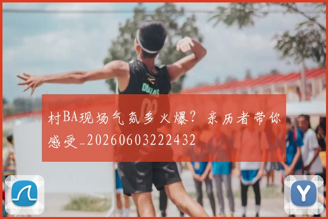 村BA现场气氛多火爆?亲历者带你感受_20260603222432