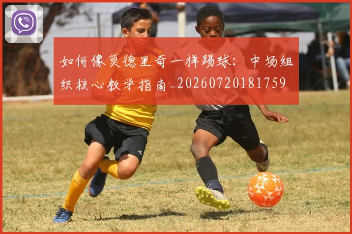 如何像莫德里奇一样踢球：中场组织核心教学指南_20260720181759