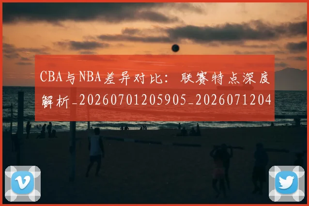 CBA与NBA差异对比:联赛特点深度解析_20260701205905_20260712043141