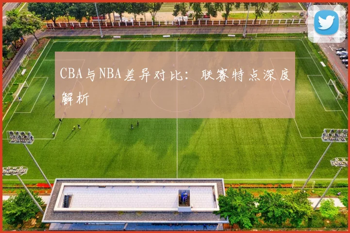 CBA与NBA差异对比:联赛特点深度解析