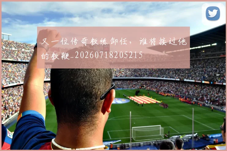 又一位传奇教练卸任,谁将接过他的教鞭_20260718205215