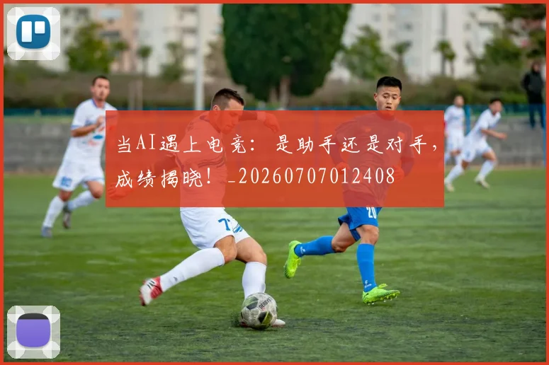 当AI遇上电竞：是助手还是对手，成绩揭晓！_20260707012408