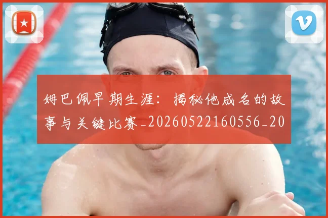 姆巴佩早期生涯：揭秘他成名的故事与关键比赛_20260522160556_20260703231716