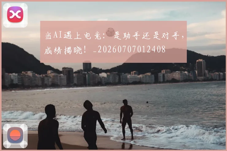 当AI遇上电竞：是助手还是对手，成绩揭晓！_20260707012408