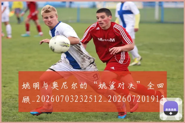 姚明与奥尼尔的“姚鲨对决”全回顾_20260703232512_20260720191318